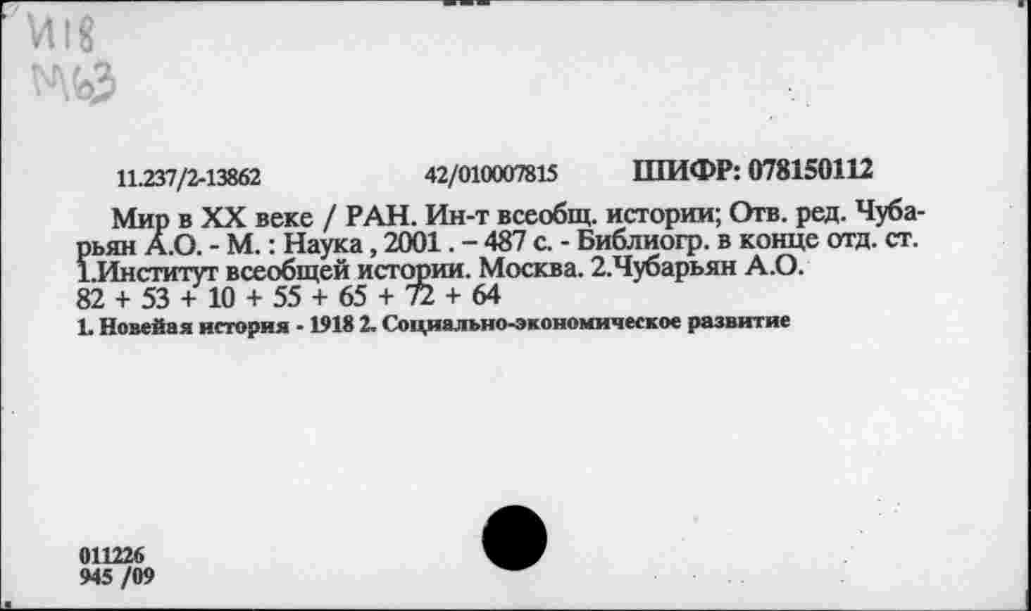 ﻿Й18 ^\ьЗ
11.237/2-13862	42/010007815 ШИФР: 078150112
Мир в XX веке / РАН. Ин-т всеобщ, истории; Отв. ред. Чуба-рьян А.О. - М.: Наука, 2001. - 487 с. - Библиогр. в конце отд. ст. 1.Институт всеобщей истории. Москва. 2.Чубарьян А.О.
82 + 53 + 10 + 55 + 65 + 72 + 64
1 Новейая история -1918 2. Социально-экономическое развитие
011226 945/09